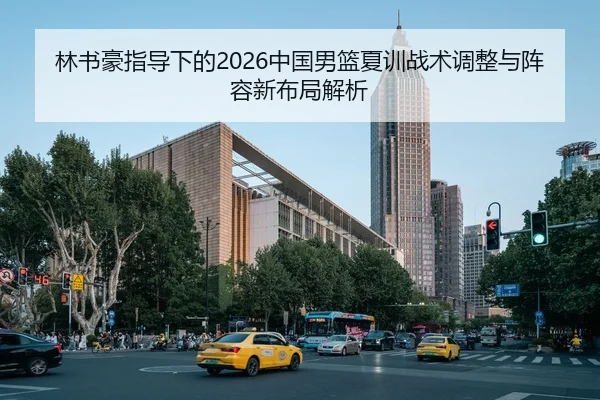 林书豪指导下的2026中国男篮夏训战术调整与阵容新布局解析