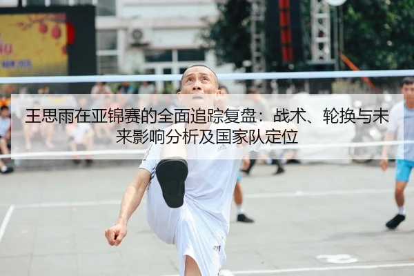 王思雨在亚锦赛的全面追踪复盘：战术、轮换与未来影响分析及国家队定位